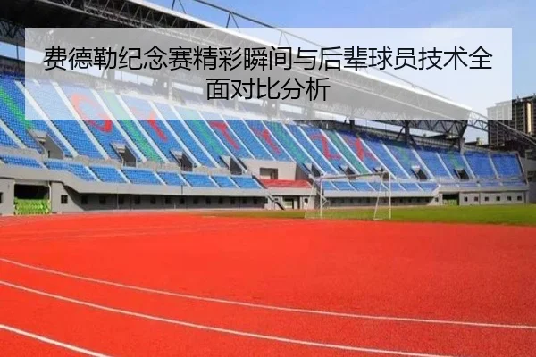 费德勒纪念赛精彩瞬间与后辈球员技术全面对比分析